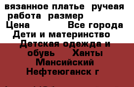 вязанное платье. ручеая работа. размер 116-122. › Цена ­ 4 800 - Все города Дети и материнство » Детская одежда и обувь   . Ханты-Мансийский,Нефтеюганск г.